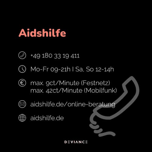 Aidshilfe: +49 180 33 19 411, de lunes a viernes de 9 a 21 h y sábados y domingos de 12 a 14 h, hasta 9 céntimos por minuto desde fijo y 42 desde móvil, aidshilfe.de/online-beratung, aidshilfe.de