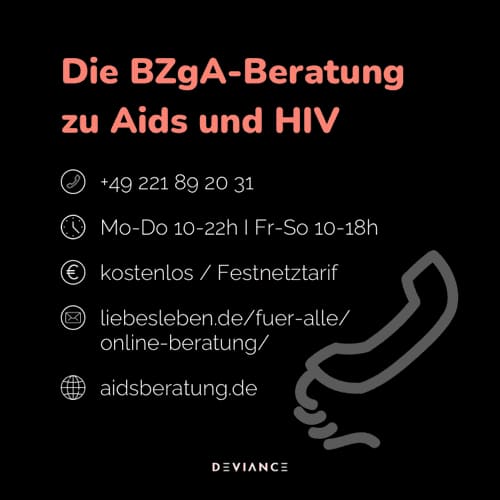 Asesoramiento de BZgA sobre sida y VIH: +49 221 89 20 31, de lunes a jueves de 10 a 22 h y de viernes a domingo de 10 a 18 h, gratuito o a tarifa de fijo, liebesleben.de/fuer-alle/online-beratung, aidsberatung.de